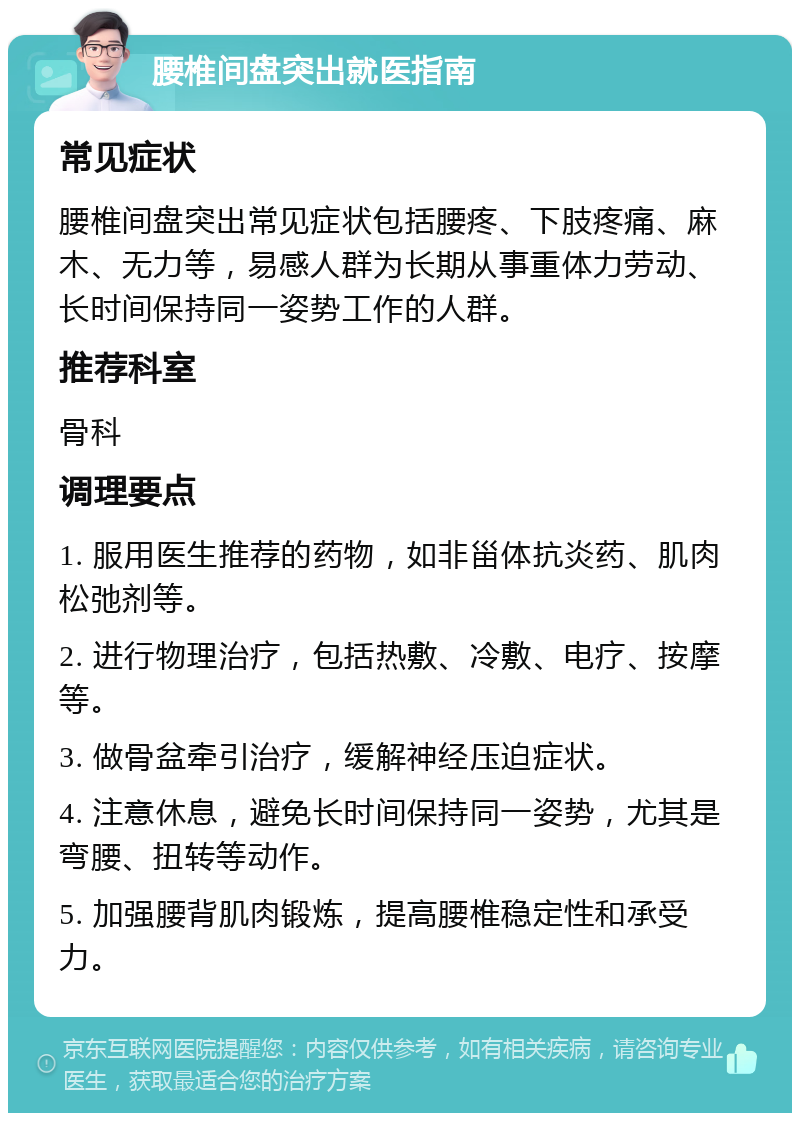 腰椎间盘突出就医指南 常见症状 腰椎间盘突出常见症状包括腰疼、下肢疼痛、麻木、无力等，易感人群为长期从事重体力劳动、长时间保持同一姿势工作的人群。 推荐科室 骨科 调理要点 1. 服用医生推荐的药物，如非甾体抗炎药、肌肉松弛剂等。 2. 进行物理治疗，包括热敷、冷敷、电疗、按摩等。 3. 做骨盆牵引治疗，缓解神经压迫症状。 4. 注意休息，避免长时间保持同一姿势，尤其是弯腰、扭转等动作。 5. 加强腰背肌肉锻炼，提高腰椎稳定性和承受力。