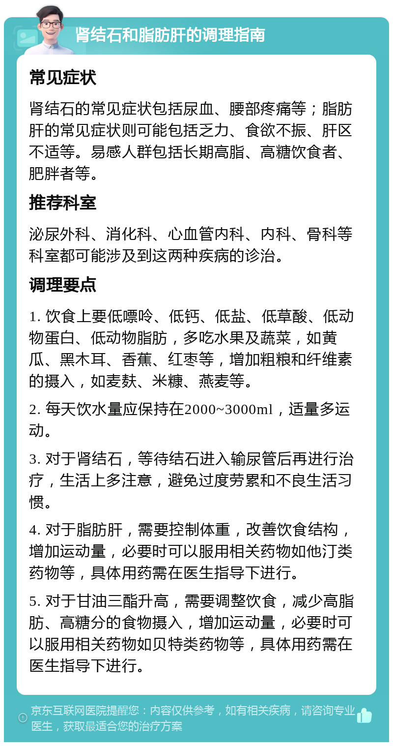 肾结石和脂肪肝的调理指南 常见症状 肾结石的常见症状包括尿血、腰部疼痛等；脂肪肝的常见症状则可能包括乏力、食欲不振、肝区不适等。易感人群包括长期高脂、高糖饮食者、肥胖者等。 推荐科室 泌尿外科、消化科、心血管内科、内科、骨科等科室都可能涉及到这两种疾病的诊治。 调理要点 1. 饮食上要低嘌呤、低钙、低盐、低草酸、低动物蛋白、低动物脂肪，多吃水果及蔬菜，如黄瓜、黑木耳、香蕉、红枣等，增加粗粮和纤维素的摄入，如麦麸、米糠、燕麦等。 2. 每天饮水量应保持在2000~3000ml，适量多运动。 3. 对于肾结石，等待结石进入输尿管后再进行治疗，生活上多注意，避免过度劳累和不良生活习惯。 4. 对于脂肪肝，需要控制体重，改善饮食结构，增加运动量，必要时可以服用相关药物如他汀类药物等，具体用药需在医生指导下进行。 5. 对于甘油三酯升高，需要调整饮食，减少高脂肪、高糖分的食物摄入，增加运动量，必要时可以服用相关药物如贝特类药物等，具体用药需在医生指导下进行。