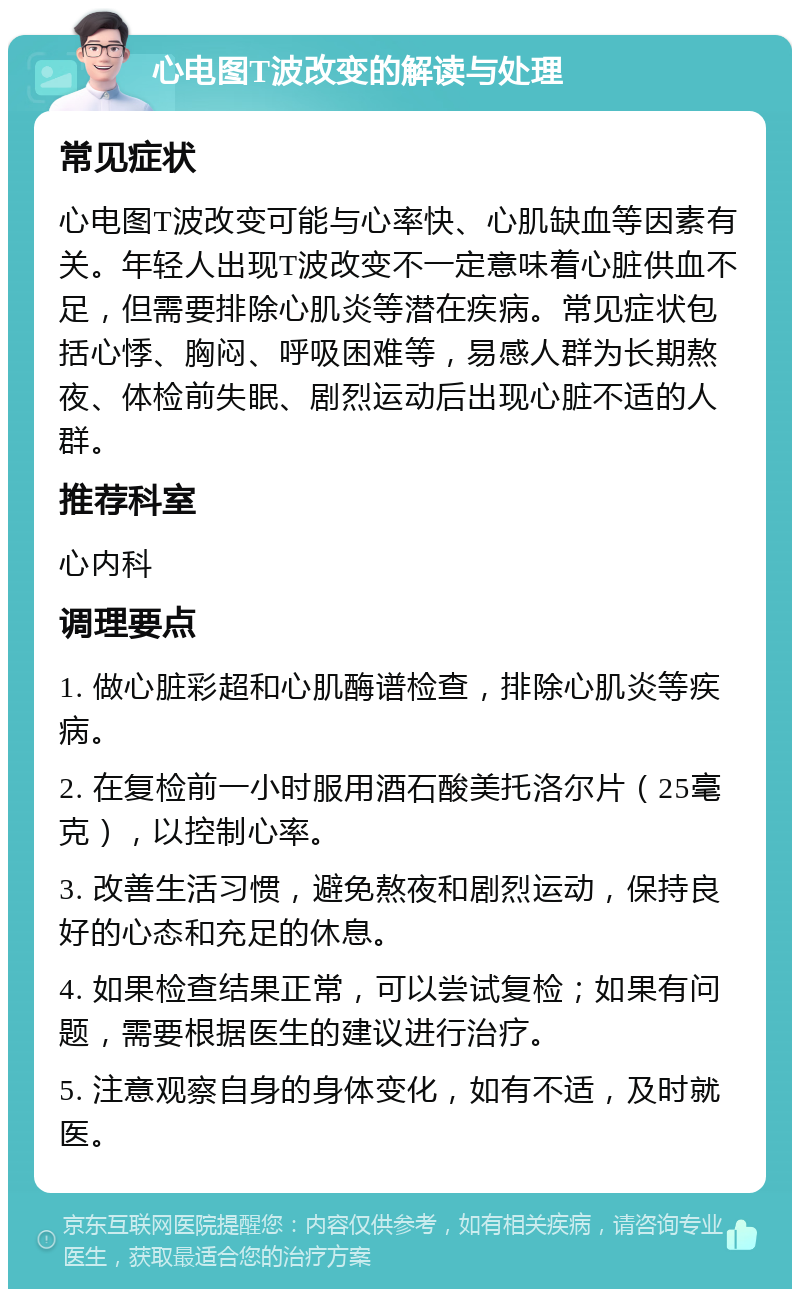 心电图T波改变的解读与处理 常见症状 心电图T波改变可能与心率快、心肌缺血等因素有关。年轻人出现T波改变不一定意味着心脏供血不足，但需要排除心肌炎等潜在疾病。常见症状包括心悸、胸闷、呼吸困难等，易感人群为长期熬夜、体检前失眠、剧烈运动后出现心脏不适的人群。 推荐科室 心内科 调理要点 1. 做心脏彩超和心肌酶谱检查，排除心肌炎等疾病。 2. 在复检前一小时服用酒石酸美托洛尔片（25毫克），以控制心率。 3. 改善生活习惯，避免熬夜和剧烈运动，保持良好的心态和充足的休息。 4. 如果检查结果正常，可以尝试复检；如果有问题，需要根据医生的建议进行治疗。 5. 注意观察自身的身体变化，如有不适，及时就医。