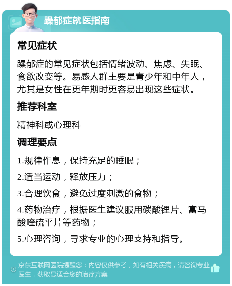 躁郁症就医指南 常见症状 躁郁症的常见症状包括情绪波动、焦虑、失眠、食欲改变等。易感人群主要是青少年和中年人，尤其是女性在更年期时更容易出现这些症状。 推荐科室 精神科或心理科 调理要点 1.规律作息，保持充足的睡眠； 2.适当运动，释放压力； 3.合理饮食，避免过度刺激的食物； 4.药物治疗，根据医生建议服用碳酸锂片、富马酸喹硫平片等药物； 5.心理咨询，寻求专业的心理支持和指导。