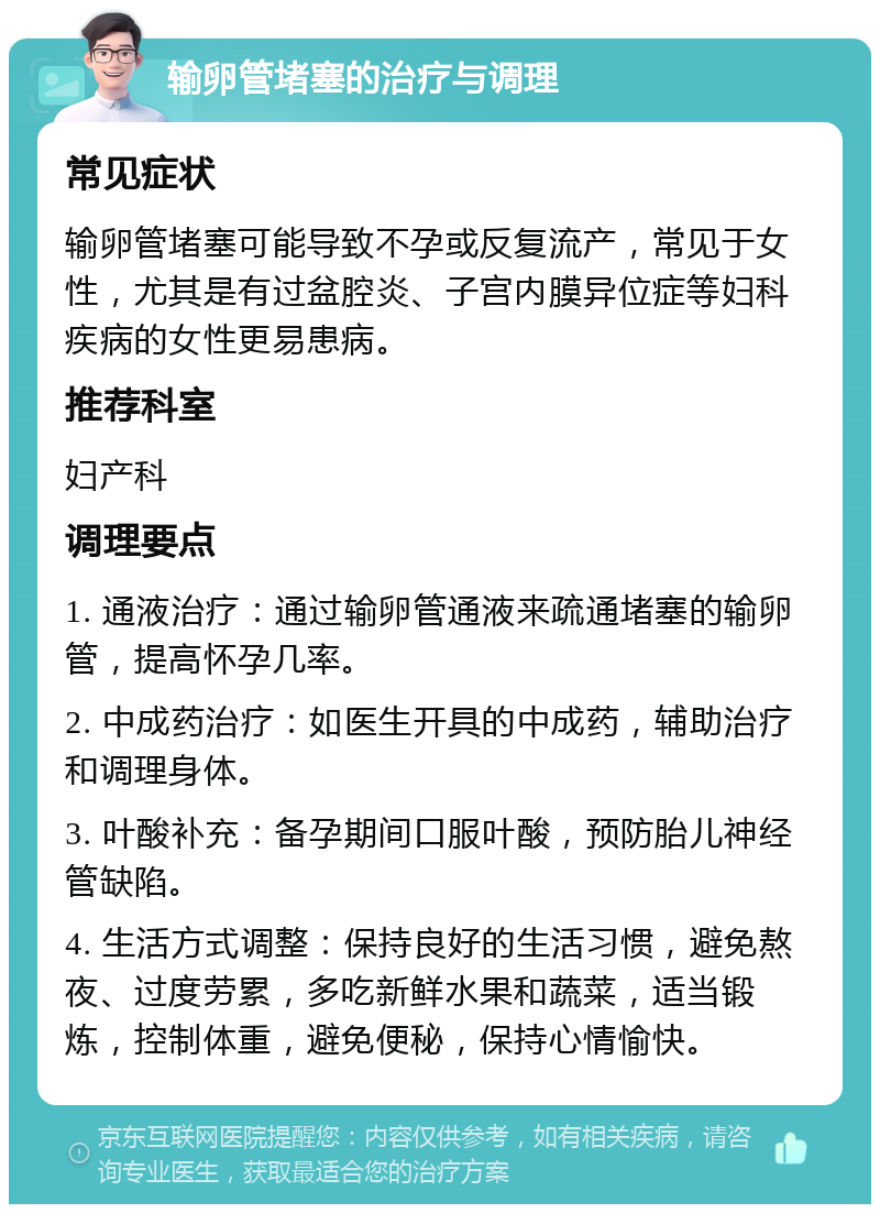 输卵管堵塞的治疗与调理 常见症状 输卵管堵塞可能导致不孕或反复流产，常见于女性，尤其是有过盆腔炎、子宫内膜异位症等妇科疾病的女性更易患病。 推荐科室 妇产科 调理要点 1. 通液治疗：通过输卵管通液来疏通堵塞的输卵管，提高怀孕几率。 2. 中成药治疗：如医生开具的中成药，辅助治疗和调理身体。 3. 叶酸补充：备孕期间口服叶酸，预防胎儿神经管缺陷。 4. 生活方式调整：保持良好的生活习惯，避免熬夜、过度劳累，多吃新鲜水果和蔬菜，适当锻炼，控制体重，避免便秘，保持心情愉快。