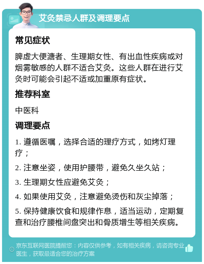 艾灸禁忌人群及调理要点 常见症状 脾虚大便溏者、生理期女性、有出血性疾病或对烟雾敏感的人群不适合艾灸。这些人群在进行艾灸时可能会引起不适或加重原有症状。 推荐科室 中医科 调理要点 1. 遵循医嘱，选择合适的理疗方式，如烤灯理疗； 2. 注意坐姿，使用护腰带，避免久坐久站； 3. 生理期女性应避免艾灸； 4. 如果使用艾灸，注意避免烫伤和灰尘掉落； 5. 保持健康饮食和规律作息，适当运动，定期复查和治疗腰椎间盘突出和骨质增生等相关疾病。