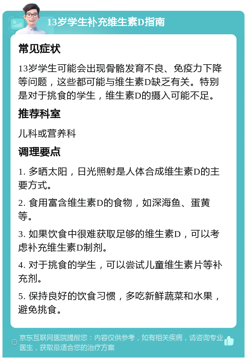 13岁学生补充维生素D指南 常见症状 13岁学生可能会出现骨骼发育不良、免疫力下降等问题，这些都可能与维生素D缺乏有关。特别是对于挑食的学生，维生素D的摄入可能不足。 推荐科室 儿科或营养科 调理要点 1. 多晒太阳，日光照射是人体合成维生素D的主要方式。 2. 食用富含维生素D的食物，如深海鱼、蛋黄等。 3. 如果饮食中很难获取足够的维生素D，可以考虑补充维生素D制剂。 4. 对于挑食的学生，可以尝试儿童维生素片等补充剂。 5. 保持良好的饮食习惯，多吃新鲜蔬菜和水果，避免挑食。