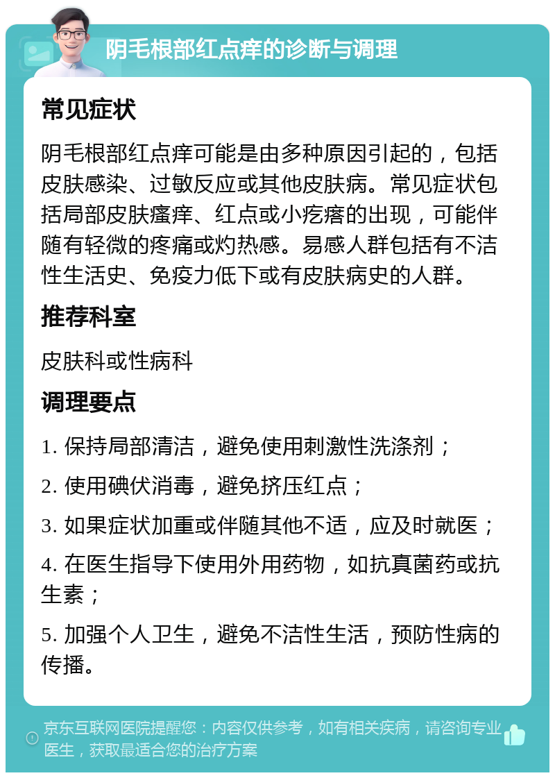 阴毛根部红点痒的诊断与调理 常见症状 阴毛根部红点痒可能是由多种原因引起的，包括皮肤感染、过敏反应或其他皮肤病。常见症状包括局部皮肤瘙痒、红点或小疙瘩的出现，可能伴随有轻微的疼痛或灼热感。易感人群包括有不洁性生活史、免疫力低下或有皮肤病史的人群。 推荐科室 皮肤科或性病科 调理要点 1. 保持局部清洁，避免使用刺激性洗涤剂； 2. 使用碘伏消毒，避免挤压红点； 3. 如果症状加重或伴随其他不适，应及时就医； 4. 在医生指导下使用外用药物，如抗真菌药或抗生素； 5. 加强个人卫生，避免不洁性生活，预防性病的传播。