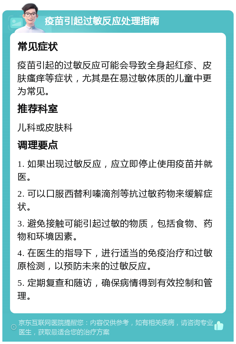 疫苗引起过敏反应处理指南 常见症状 疫苗引起的过敏反应可能会导致全身起红疹、皮肤瘙痒等症状，尤其是在易过敏体质的儿童中更为常见。 推荐科室 儿科或皮肤科 调理要点 1. 如果出现过敏反应，应立即停止使用疫苗并就医。 2. 可以口服西替利嗪滴剂等抗过敏药物来缓解症状。 3. 避免接触可能引起过敏的物质，包括食物、药物和环境因素。 4. 在医生的指导下，进行适当的免疫治疗和过敏原检测，以预防未来的过敏反应。 5. 定期复查和随访，确保病情得到有效控制和管理。