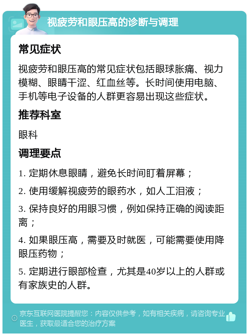 视疲劳和眼压高的诊断与调理 常见症状 视疲劳和眼压高的常见症状包括眼球胀痛、视力模糊、眼睛干涩、红血丝等。长时间使用电脑、手机等电子设备的人群更容易出现这些症状。 推荐科室 眼科 调理要点 1. 定期休息眼睛，避免长时间盯着屏幕； 2. 使用缓解视疲劳的眼药水，如人工泪液； 3. 保持良好的用眼习惯，例如保持正确的阅读距离； 4. 如果眼压高，需要及时就医，可能需要使用降眼压药物； 5. 定期进行眼部检查，尤其是40岁以上的人群或有家族史的人群。