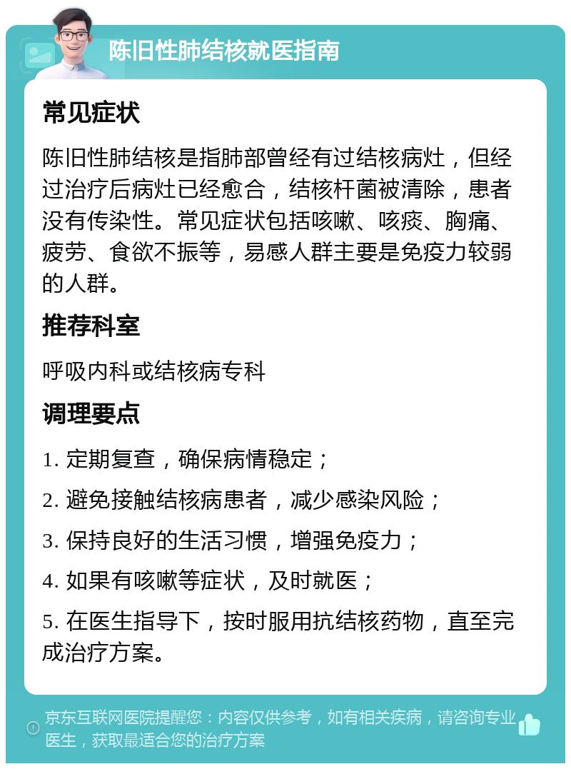 陈旧性肺结核就医指南 常见症状 陈旧性肺结核是指肺部曾经有过结核病灶，但经过治疗后病灶已经愈合，结核杆菌被清除，患者没有传染性。常见症状包括咳嗽、咳痰、胸痛、疲劳、食欲不振等，易感人群主要是免疫力较弱的人群。 推荐科室 呼吸内科或结核病专科 调理要点 1. 定期复查，确保病情稳定； 2. 避免接触结核病患者，减少感染风险； 3. 保持良好的生活习惯，增强免疫力； 4. 如果有咳嗽等症状，及时就医； 5. 在医生指导下，按时服用抗结核药物，直至完成治疗方案。