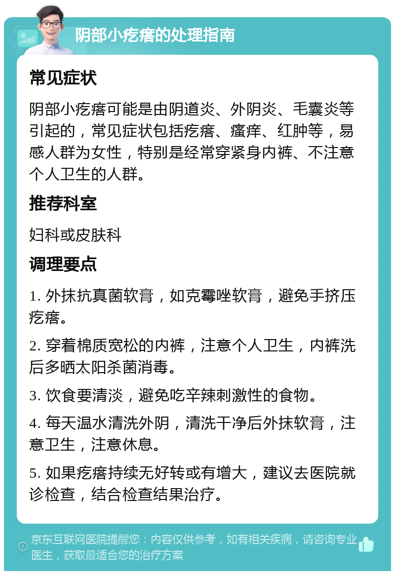 阴部小疙瘩的处理指南 常见症状 阴部小疙瘩可能是由阴道炎、外阴炎、毛囊炎等引起的，常见症状包括疙瘩、瘙痒、红肿等，易感人群为女性，特别是经常穿紧身内裤、不注意个人卫生的人群。 推荐科室 妇科或皮肤科 调理要点 1. 外抹抗真菌软膏，如克霉唑软膏，避免手挤压疙瘩。 2. 穿着棉质宽松的内裤，注意个人卫生，内裤洗后多晒太阳杀菌消毒。 3. 饮食要清淡，避免吃辛辣刺激性的食物。 4. 每天温水清洗外阴，清洗干净后外抹软膏，注意卫生，注意休息。 5. 如果疙瘩持续无好转或有增大，建议去医院就诊检查，结合检查结果治疗。