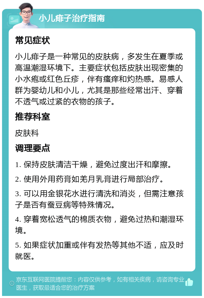 小儿痱子治疗指南 常见症状 小儿痱子是一种常见的皮肤病，多发生在夏季或高温潮湿环境下。主要症状包括皮肤出现密集的小水疱或红色丘疹，伴有瘙痒和灼热感。易感人群为婴幼儿和小儿，尤其是那些经常出汗、穿着不透气或过紧的衣物的孩子。 推荐科室 皮肤科 调理要点 1. 保持皮肤清洁干燥，避免过度出汗和摩擦。 2. 使用外用药膏如羌月乳膏进行局部治疗。 3. 可以用金银花水进行清洗和消炎，但需注意孩子是否有蚕豆病等特殊情况。 4. 穿着宽松透气的棉质衣物，避免过热和潮湿环境。 5. 如果症状加重或伴有发热等其他不适，应及时就医。