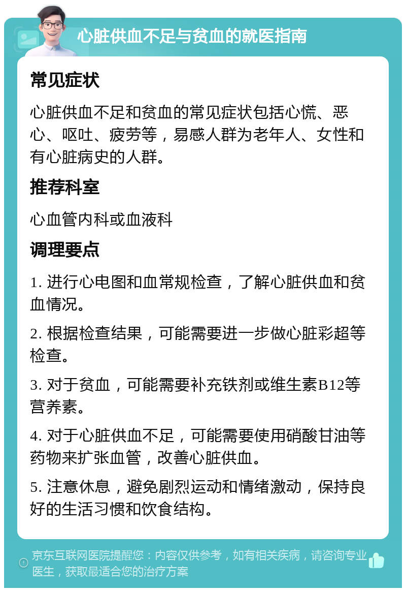 心脏供血不足与贫血的就医指南 常见症状 心脏供血不足和贫血的常见症状包括心慌、恶心、呕吐、疲劳等，易感人群为老年人、女性和有心脏病史的人群。 推荐科室 心血管内科或血液科 调理要点 1. 进行心电图和血常规检查，了解心脏供血和贫血情况。 2. 根据检查结果，可能需要进一步做心脏彩超等检查。 3. 对于贫血，可能需要补充铁剂或维生素B12等营养素。 4. 对于心脏供血不足，可能需要使用硝酸甘油等药物来扩张血管，改善心脏供血。 5. 注意休息，避免剧烈运动和情绪激动，保持良好的生活习惯和饮食结构。