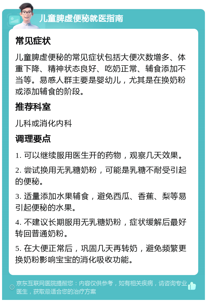 儿童脾虚便秘就医指南 常见症状 儿童脾虚便秘的常见症状包括大便次数增多、体重下降、精神状态良好、吃奶正常、辅食添加不当等。易感人群主要是婴幼儿，尤其是在换奶粉或添加辅食的阶段。 推荐科室 儿科或消化内科 调理要点 1. 可以继续服用医生开的药物，观察几天效果。 2. 尝试换用无乳糖奶粉，可能是乳糖不耐受引起的便秘。 3. 适量添加水果辅食，避免西瓜、香蕉、梨等易引起便秘的水果。 4. 不建议长期服用无乳糖奶粉，症状缓解后最好转回普通奶粉。 5. 在大便正常后，巩固几天再转奶，避免频繁更换奶粉影响宝宝的消化吸收功能。