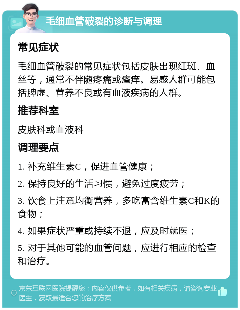 毛细血管破裂的诊断与调理 常见症状 毛细血管破裂的常见症状包括皮肤出现红斑、血丝等，通常不伴随疼痛或瘙痒。易感人群可能包括脾虚、营养不良或有血液疾病的人群。 推荐科室 皮肤科或血液科 调理要点 1. 补充维生素C，促进血管健康； 2. 保持良好的生活习惯，避免过度疲劳； 3. 饮食上注意均衡营养，多吃富含维生素C和K的食物； 4. 如果症状严重或持续不退，应及时就医； 5. 对于其他可能的血管问题，应进行相应的检查和治疗。