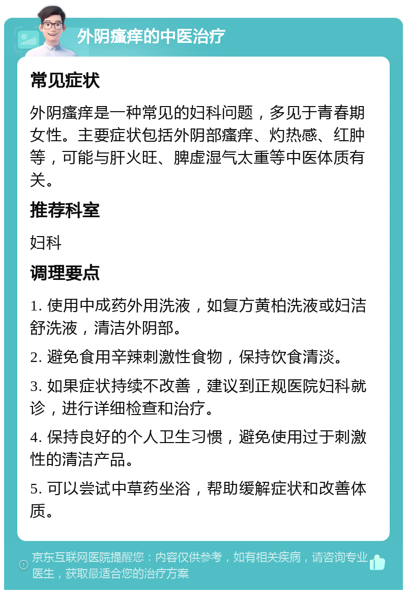 外阴瘙痒的中医治疗 常见症状 外阴瘙痒是一种常见的妇科问题，多见于青春期女性。主要症状包括外阴部瘙痒、灼热感、红肿等，可能与肝火旺、脾虚湿气太重等中医体质有关。 推荐科室 妇科 调理要点 1. 使用中成药外用洗液，如复方黄柏洗液或妇洁舒洗液，清洁外阴部。 2. 避免食用辛辣刺激性食物，保持饮食清淡。 3. 如果症状持续不改善，建议到正规医院妇科就诊，进行详细检查和治疗。 4. 保持良好的个人卫生习惯，避免使用过于刺激性的清洁产品。 5. 可以尝试中草药坐浴，帮助缓解症状和改善体质。