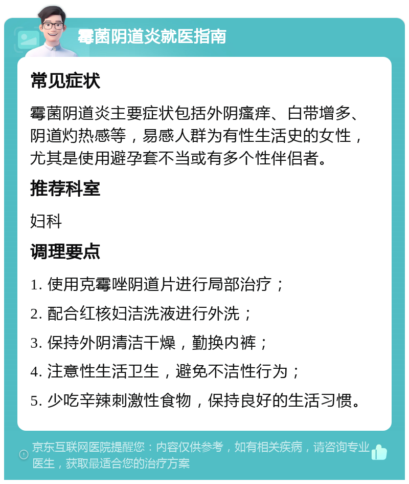 霉菌阴道炎就医指南 常见症状 霉菌阴道炎主要症状包括外阴瘙痒、白带增多、阴道灼热感等，易感人群为有性生活史的女性，尤其是使用避孕套不当或有多个性伴侣者。 推荐科室 妇科 调理要点 1. 使用克霉唑阴道片进行局部治疗； 2. 配合红核妇洁洗液进行外洗； 3. 保持外阴清洁干燥，勤换内裤； 4. 注意性生活卫生，避免不洁性行为； 5. 少吃辛辣刺激性食物，保持良好的生活习惯。