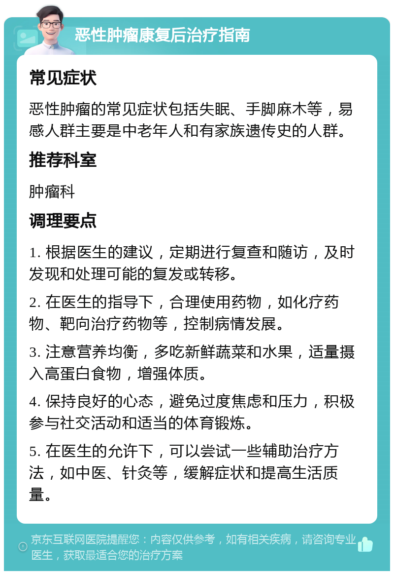 恶性肿瘤康复后治疗指南 常见症状 恶性肿瘤的常见症状包括失眠、手脚麻木等，易感人群主要是中老年人和有家族遗传史的人群。 推荐科室 肿瘤科 调理要点 1. 根据医生的建议，定期进行复查和随访，及时发现和处理可能的复发或转移。 2. 在医生的指导下，合理使用药物，如化疗药物、靶向治疗药物等，控制病情发展。 3. 注意营养均衡，多吃新鲜蔬菜和水果，适量摄入高蛋白食物，增强体质。 4. 保持良好的心态，避免过度焦虑和压力，积极参与社交活动和适当的体育锻炼。 5. 在医生的允许下，可以尝试一些辅助治疗方法，如中医、针灸等，缓解症状和提高生活质量。