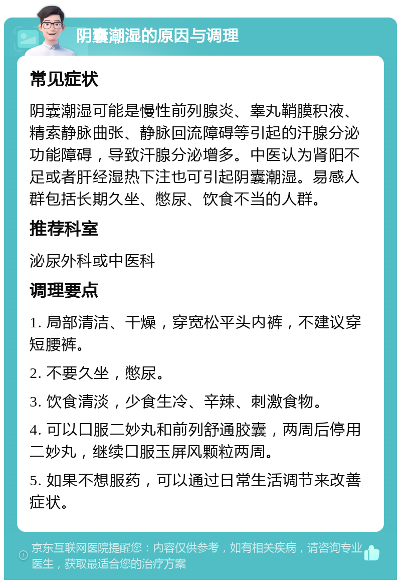 阴囊潮湿的原因与调理 常见症状 阴囊潮湿可能是慢性前列腺炎、睾丸鞘膜积液、精索静脉曲张、静脉回流障碍等引起的汗腺分泌功能障碍，导致汗腺分泌增多。中医认为肾阳不足或者肝经湿热下注也可引起阴囊潮湿。易感人群包括长期久坐、憋尿、饮食不当的人群。 推荐科室 泌尿外科或中医科 调理要点 1. 局部清洁、干燥，穿宽松平头内裤，不建议穿短腰裤。 2. 不要久坐，憋尿。 3. 饮食清淡，少食生冷、辛辣、刺激食物。 4. 可以口服二妙丸和前列舒通胶囊，两周后停用二妙丸，继续口服玉屏风颗粒两周。 5. 如果不想服药，可以通过日常生活调节来改善症状。