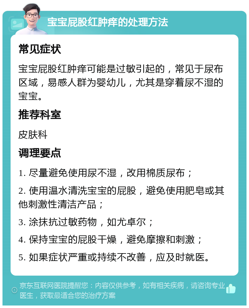 宝宝屁股红肿痒的处理方法 常见症状 宝宝屁股红肿痒可能是过敏引起的，常见于尿布区域，易感人群为婴幼儿，尤其是穿着尿不湿的宝宝。 推荐科室 皮肤科 调理要点 1. 尽量避免使用尿不湿，改用棉质尿布； 2. 使用温水清洗宝宝的屁股，避免使用肥皂或其他刺激性清洁产品； 3. 涂抹抗过敏药物，如尤卓尔； 4. 保持宝宝的屁股干燥，避免摩擦和刺激； 5. 如果症状严重或持续不改善，应及时就医。