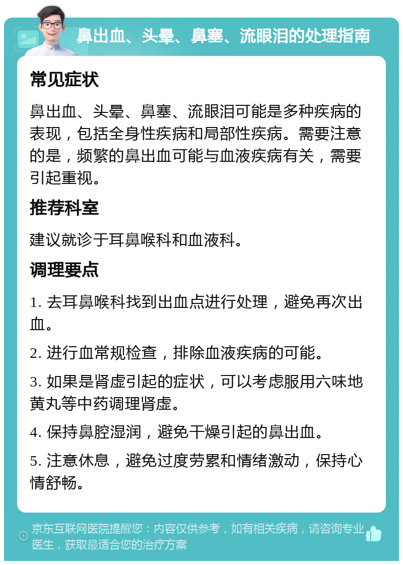 鼻出血、头晕、鼻塞、流眼泪的处理指南 常见症状 鼻出血、头晕、鼻塞、流眼泪可能是多种疾病的表现，包括全身性疾病和局部性疾病。需要注意的是，频繁的鼻出血可能与血液疾病有关，需要引起重视。 推荐科室 建议就诊于耳鼻喉科和血液科。 调理要点 1. 去耳鼻喉科找到出血点进行处理，避免再次出血。 2. 进行血常规检查，排除血液疾病的可能。 3. 如果是肾虚引起的症状，可以考虑服用六味地黄丸等中药调理肾虚。 4. 保持鼻腔湿润，避免干燥引起的鼻出血。 5. 注意休息，避免过度劳累和情绪激动，保持心情舒畅。