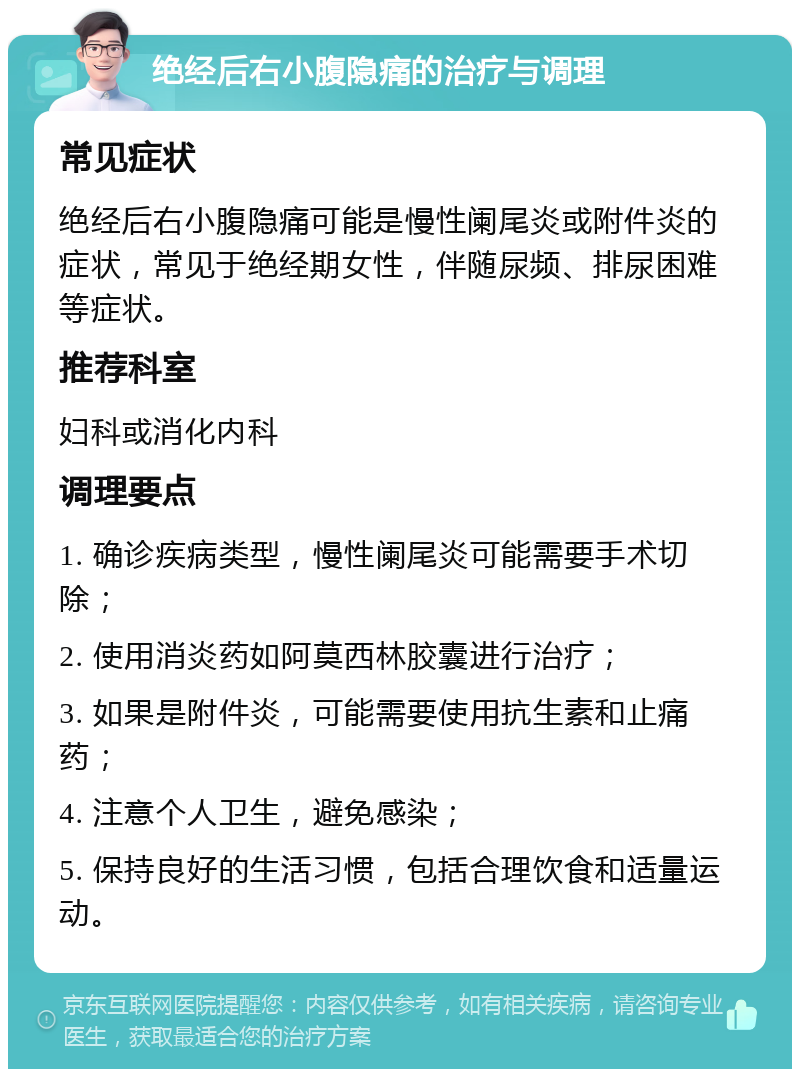 绝经后右小腹隐痛的治疗与调理 常见症状 绝经后右小腹隐痛可能是慢性阑尾炎或附件炎的症状，常见于绝经期女性，伴随尿频、排尿困难等症状。 推荐科室 妇科或消化内科 调理要点 1. 确诊疾病类型，慢性阑尾炎可能需要手术切除； 2. 使用消炎药如阿莫西林胶囊进行治疗； 3. 如果是附件炎，可能需要使用抗生素和止痛药； 4. 注意个人卫生，避免感染； 5. 保持良好的生活习惯，包括合理饮食和适量运动。