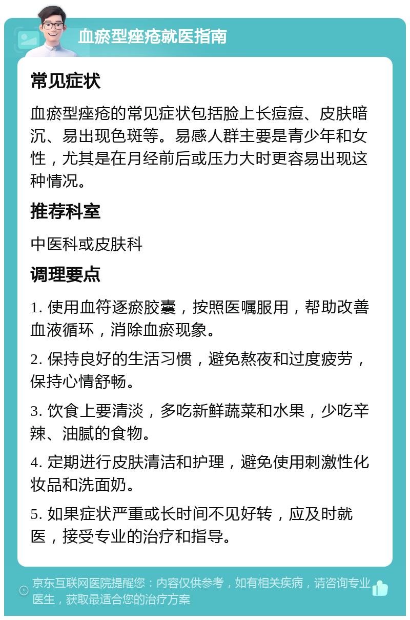 血瘀型痤疮就医指南 常见症状 血瘀型痤疮的常见症状包括脸上长痘痘、皮肤暗沉、易出现色斑等。易感人群主要是青少年和女性，尤其是在月经前后或压力大时更容易出现这种情况。 推荐科室 中医科或皮肤科 调理要点 1. 使用血符逐瘀胶囊，按照医嘱服用，帮助改善血液循环，消除血瘀现象。 2. 保持良好的生活习惯，避免熬夜和过度疲劳，保持心情舒畅。 3. 饮食上要清淡，多吃新鲜蔬菜和水果，少吃辛辣、油腻的食物。 4. 定期进行皮肤清洁和护理，避免使用刺激性化妆品和洗面奶。 5. 如果症状严重或长时间不见好转，应及时就医，接受专业的治疗和指导。