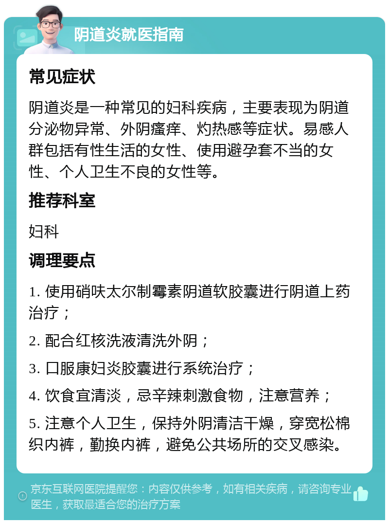 阴道炎就医指南 常见症状 阴道炎是一种常见的妇科疾病，主要表现为阴道分泌物异常、外阴瘙痒、灼热感等症状。易感人群包括有性生活的女性、使用避孕套不当的女性、个人卫生不良的女性等。 推荐科室 妇科 调理要点 1. 使用硝呋太尔制霉素阴道软胶囊进行阴道上药治疗； 2. 配合红核洗液清洗外阴； 3. 口服康妇炎胶囊进行系统治疗； 4. 饮食宜清淡，忌辛辣刺激食物，注意营养； 5. 注意个人卫生，保持外阴清洁干燥，穿宽松棉织内裤，勤换内裤，避免公共场所的交叉感染。