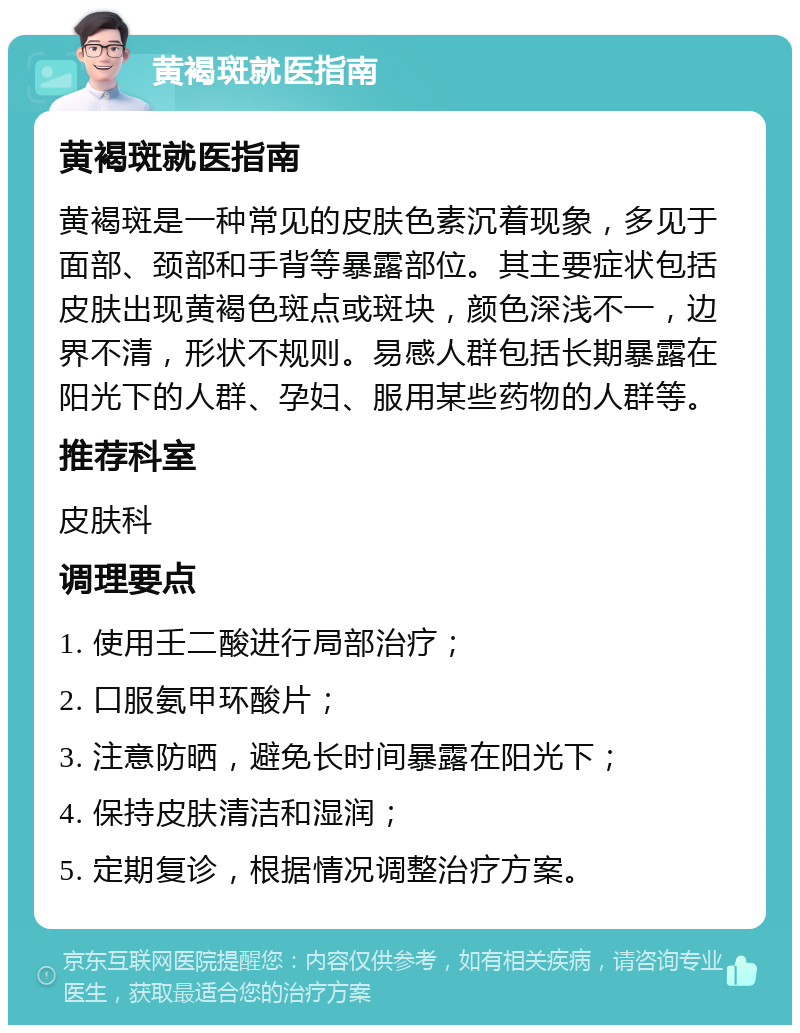 黄褐斑就医指南 黄褐斑就医指南 黄褐斑是一种常见的皮肤色素沉着现象，多见于面部、颈部和手背等暴露部位。其主要症状包括皮肤出现黄褐色斑点或斑块，颜色深浅不一，边界不清，形状不规则。易感人群包括长期暴露在阳光下的人群、孕妇、服用某些药物的人群等。 推荐科室 皮肤科 调理要点 1. 使用壬二酸进行局部治疗； 2. 口服氨甲环酸片； 3. 注意防晒，避免长时间暴露在阳光下； 4. 保持皮肤清洁和湿润； 5. 定期复诊，根据情况调整治疗方案。