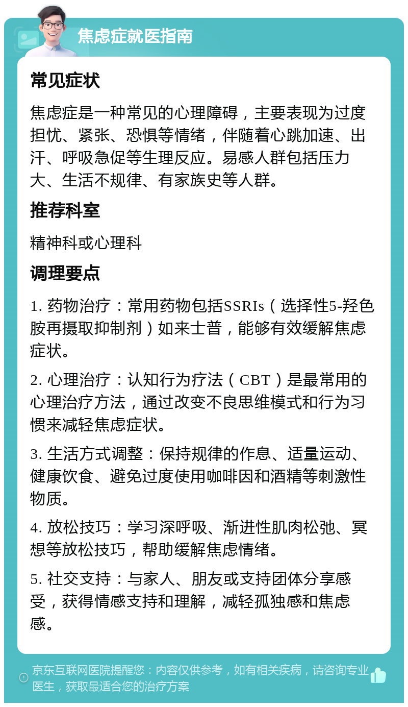 焦虑症就医指南 常见症状 焦虑症是一种常见的心理障碍，主要表现为过度担忧、紧张、恐惧等情绪，伴随着心跳加速、出汗、呼吸急促等生理反应。易感人群包括压力大、生活不规律、有家族史等人群。 推荐科室 精神科或心理科 调理要点 1. 药物治疗：常用药物包括SSRIs（选择性5-羟色胺再摄取抑制剂）如来士普，能够有效缓解焦虑症状。 2. 心理治疗：认知行为疗法（CBT）是最常用的心理治疗方法，通过改变不良思维模式和行为习惯来减轻焦虑症状。 3. 生活方式调整：保持规律的作息、适量运动、健康饮食、避免过度使用咖啡因和酒精等刺激性物质。 4. 放松技巧：学习深呼吸、渐进性肌肉松弛、冥想等放松技巧，帮助缓解焦虑情绪。 5. 社交支持：与家人、朋友或支持团体分享感受，获得情感支持和理解，减轻孤独感和焦虑感。