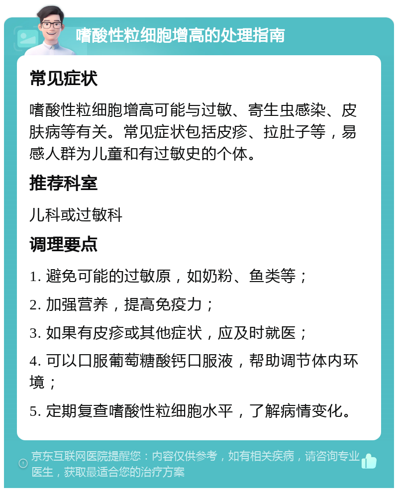 嗜酸性粒细胞增高的处理指南 常见症状 嗜酸性粒细胞增高可能与过敏、寄生虫感染、皮肤病等有关。常见症状包括皮疹、拉肚子等，易感人群为儿童和有过敏史的个体。 推荐科室 儿科或过敏科 调理要点 1. 避免可能的过敏原，如奶粉、鱼类等； 2. 加强营养，提高免疫力； 3. 如果有皮疹或其他症状，应及时就医； 4. 可以口服葡萄糖酸钙口服液，帮助调节体内环境； 5. 定期复查嗜酸性粒细胞水平，了解病情变化。