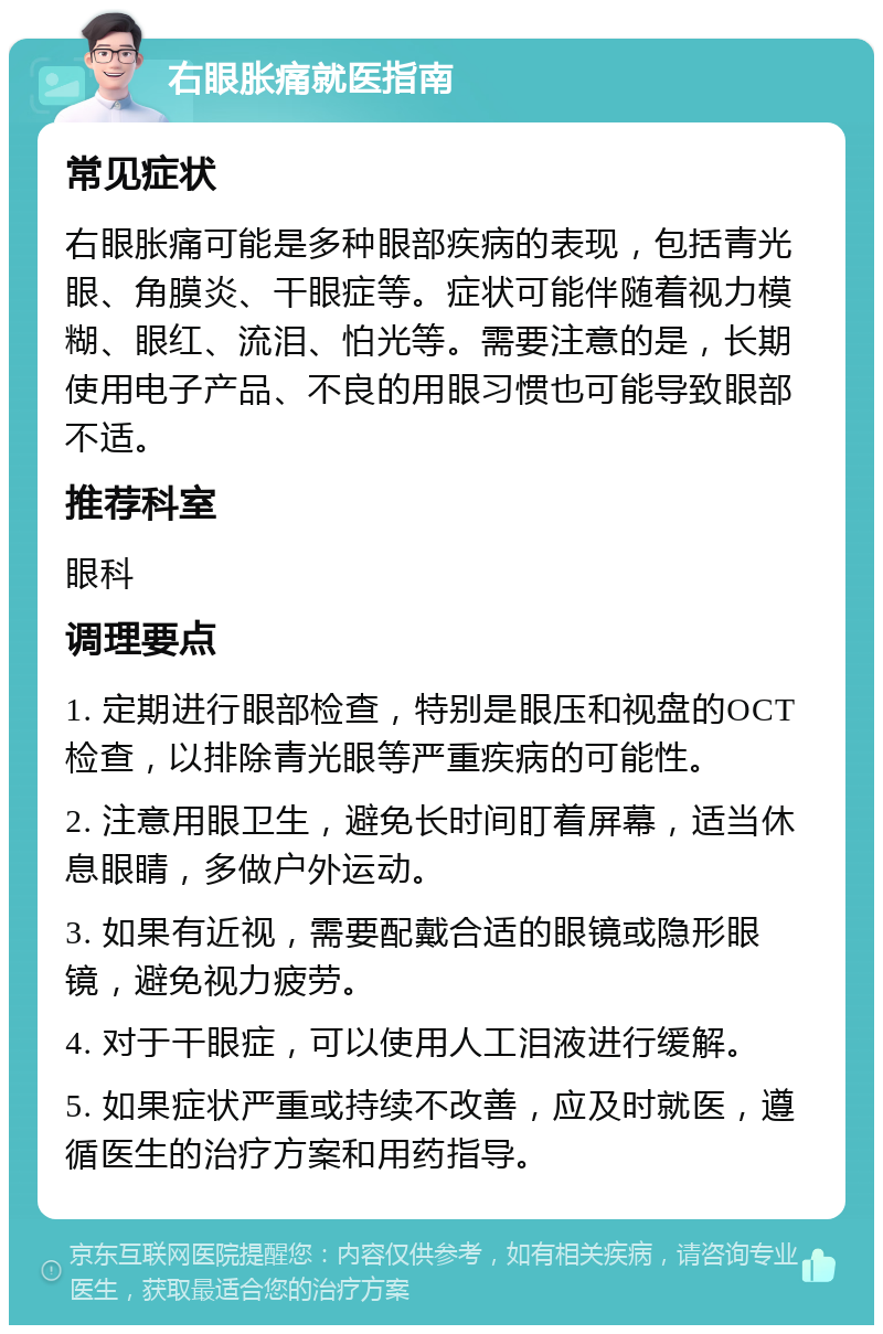 右眼胀痛就医指南 常见症状 右眼胀痛可能是多种眼部疾病的表现，包括青光眼、角膜炎、干眼症等。症状可能伴随着视力模糊、眼红、流泪、怕光等。需要注意的是，长期使用电子产品、不良的用眼习惯也可能导致眼部不适。 推荐科室 眼科 调理要点 1. 定期进行眼部检查，特别是眼压和视盘的OCT检查，以排除青光眼等严重疾病的可能性。 2. 注意用眼卫生，避免长时间盯着屏幕，适当休息眼睛，多做户外运动。 3. 如果有近视，需要配戴合适的眼镜或隐形眼镜，避免视力疲劳。 4. 对于干眼症，可以使用人工泪液进行缓解。 5. 如果症状严重或持续不改善，应及时就医，遵循医生的治疗方案和用药指导。