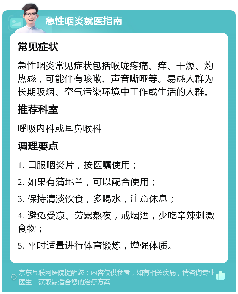 急性咽炎就医指南 常见症状 急性咽炎常见症状包括喉咙疼痛、痒、干燥、灼热感，可能伴有咳嗽、声音嘶哑等。易感人群为长期吸烟、空气污染环境中工作或生活的人群。 推荐科室 呼吸内科或耳鼻喉科 调理要点 1. 口服咽炎片，按医嘱使用； 2. 如果有蒲地兰，可以配合使用； 3. 保持清淡饮食，多喝水，注意休息； 4. 避免受凉、劳累熬夜，戒烟酒，少吃辛辣刺激食物； 5. 平时适量进行体育锻炼，增强体质。