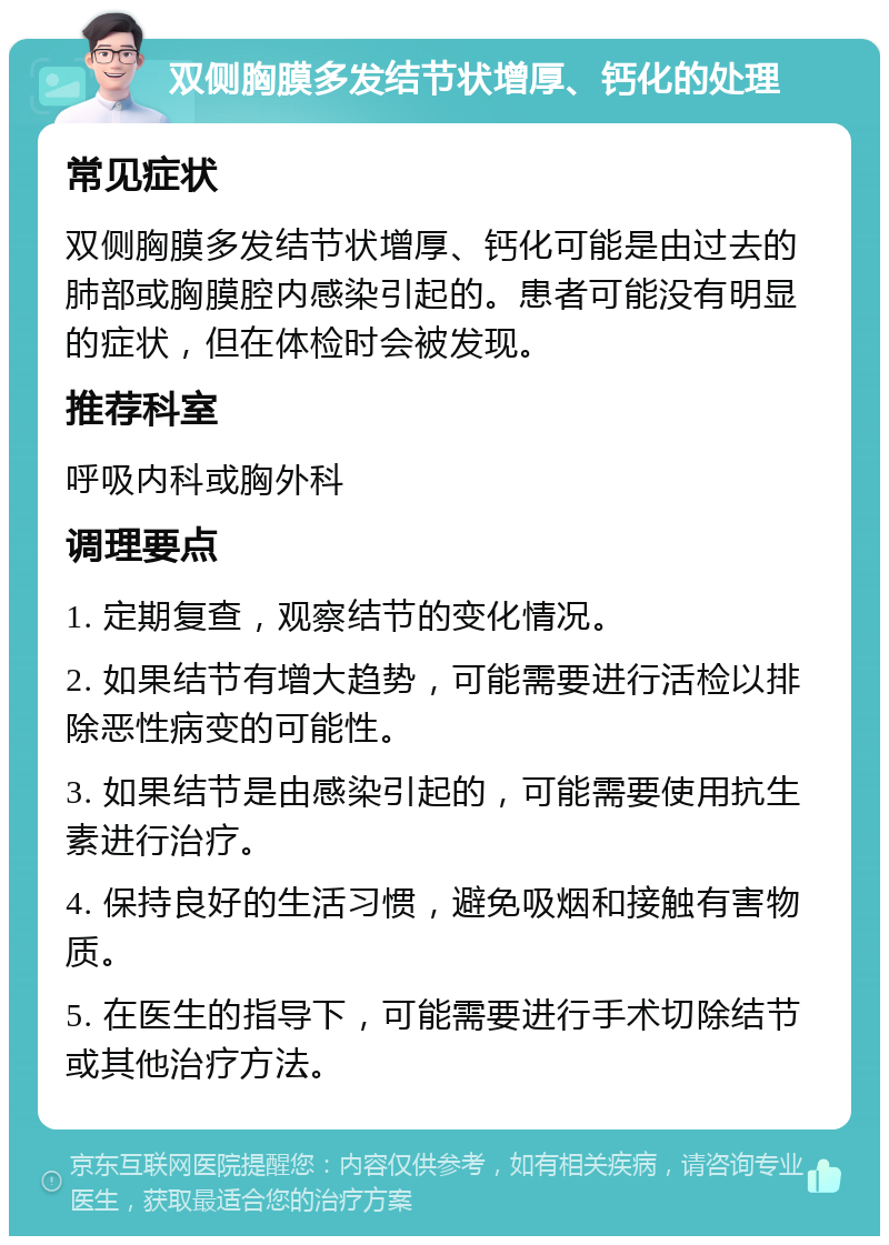 双侧胸膜多发结节状增厚、钙化的处理 常见症状 双侧胸膜多发结节状增厚、钙化可能是由过去的肺部或胸膜腔内感染引起的。患者可能没有明显的症状，但在体检时会被发现。 推荐科室 呼吸内科或胸外科 调理要点 1. 定期复查，观察结节的变化情况。 2. 如果结节有增大趋势，可能需要进行活检以排除恶性病变的可能性。 3. 如果结节是由感染引起的，可能需要使用抗生素进行治疗。 4. 保持良好的生活习惯，避免吸烟和接触有害物质。 5. 在医生的指导下，可能需要进行手术切除结节或其他治疗方法。