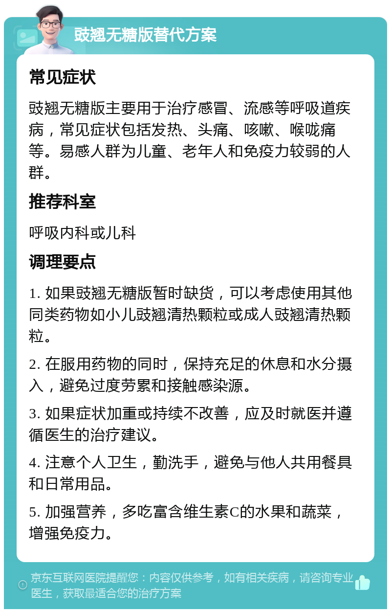 豉翘无糖版替代方案 常见症状 豉翘无糖版主要用于治疗感冒、流感等呼吸道疾病，常见症状包括发热、头痛、咳嗽、喉咙痛等。易感人群为儿童、老年人和免疫力较弱的人群。 推荐科室 呼吸内科或儿科 调理要点 1. 如果豉翘无糖版暂时缺货，可以考虑使用其他同类药物如小儿豉翘清热颗粒或成人豉翘清热颗粒。 2. 在服用药物的同时，保持充足的休息和水分摄入，避免过度劳累和接触感染源。 3. 如果症状加重或持续不改善，应及时就医并遵循医生的治疗建议。 4. 注意个人卫生，勤洗手，避免与他人共用餐具和日常用品。 5. 加强营养，多吃富含维生素C的水果和蔬菜，增强免疫力。