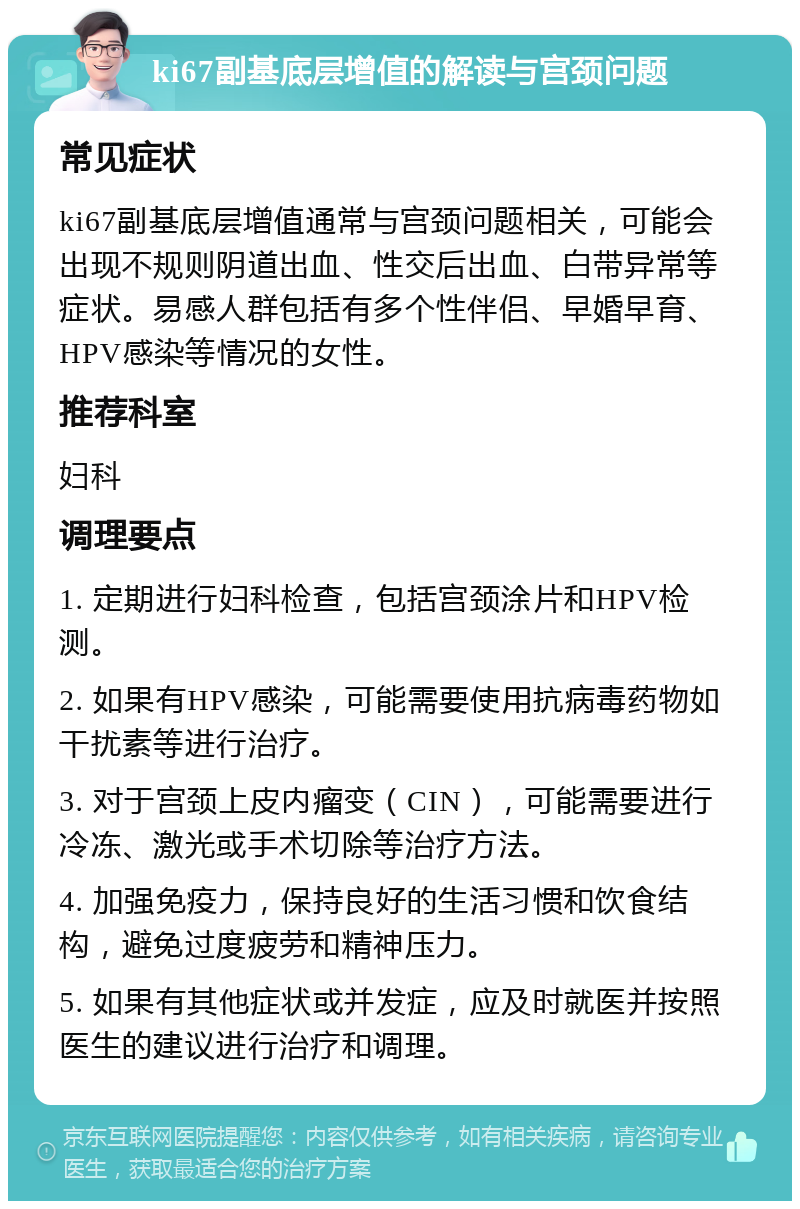 ki67副基底层增值的解读与宫颈问题 常见症状 ki67副基底层增值通常与宫颈问题相关，可能会出现不规则阴道出血、性交后出血、白带异常等症状。易感人群包括有多个性伴侣、早婚早育、HPV感染等情况的女性。 推荐科室 妇科 调理要点 1. 定期进行妇科检查，包括宫颈涂片和HPV检测。 2. 如果有HPV感染，可能需要使用抗病毒药物如干扰素等进行治疗。 3. 对于宫颈上皮内瘤变（CIN），可能需要进行冷冻、激光或手术切除等治疗方法。 4. 加强免疫力，保持良好的生活习惯和饮食结构，避免过度疲劳和精神压力。 5. 如果有其他症状或并发症，应及时就医并按照医生的建议进行治疗和调理。