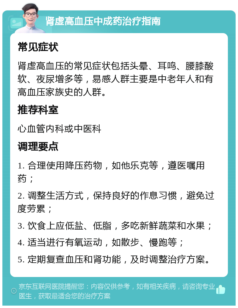 肾虚高血压中成药治疗指南 常见症状 肾虚高血压的常见症状包括头晕、耳鸣、腰膝酸软、夜尿增多等，易感人群主要是中老年人和有高血压家族史的人群。 推荐科室 心血管内科或中医科 调理要点 1. 合理使用降压药物，如他乐克等，遵医嘱用药； 2. 调整生活方式，保持良好的作息习惯，避免过度劳累； 3. 饮食上应低盐、低脂，多吃新鲜蔬菜和水果； 4. 适当进行有氧运动，如散步、慢跑等； 5. 定期复查血压和肾功能，及时调整治疗方案。