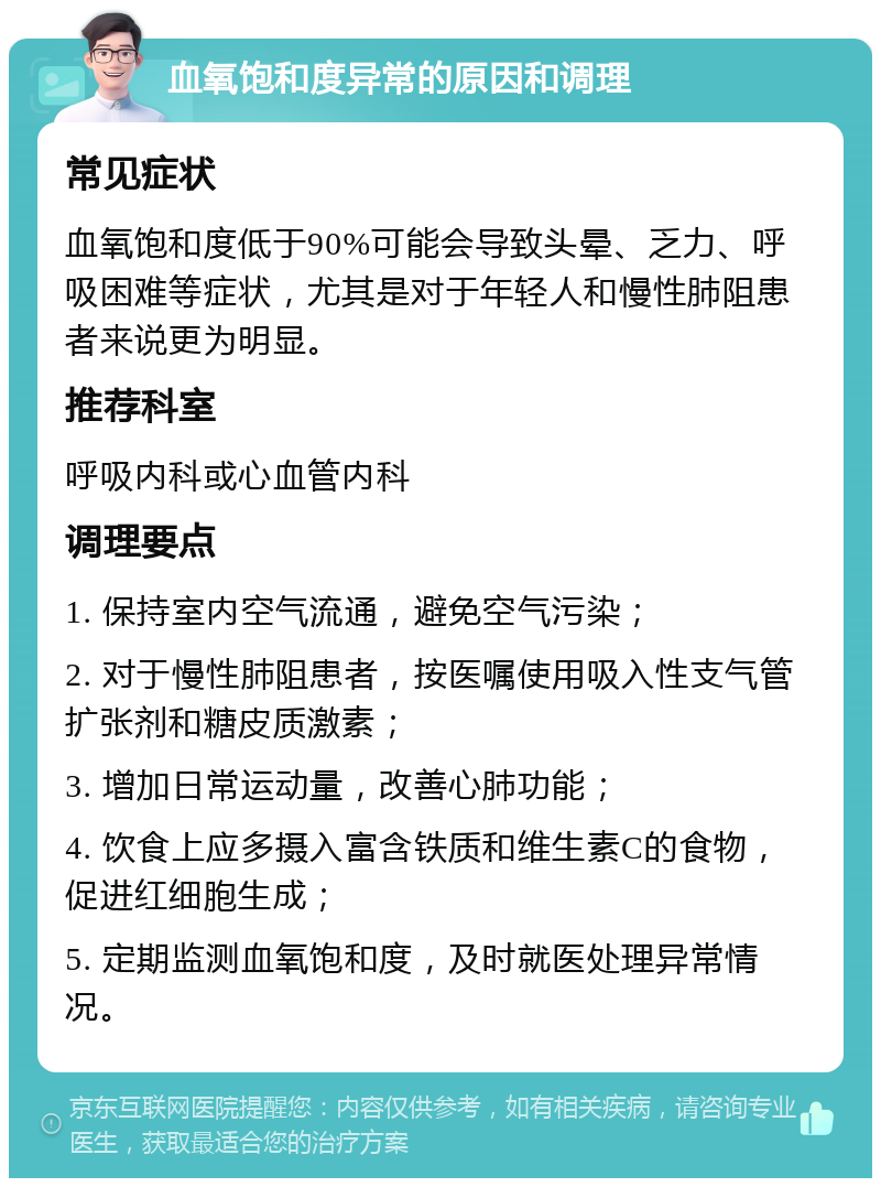 血氧饱和度异常的原因和调理 常见症状 血氧饱和度低于90%可能会导致头晕、乏力、呼吸困难等症状，尤其是对于年轻人和慢性肺阻患者来说更为明显。 推荐科室 呼吸内科或心血管内科 调理要点 1. 保持室内空气流通，避免空气污染； 2. 对于慢性肺阻患者，按医嘱使用吸入性支气管扩张剂和糖皮质激素； 3. 增加日常运动量，改善心肺功能； 4. 饮食上应多摄入富含铁质和维生素C的食物，促进红细胞生成； 5. 定期监测血氧饱和度，及时就医处理异常情况。