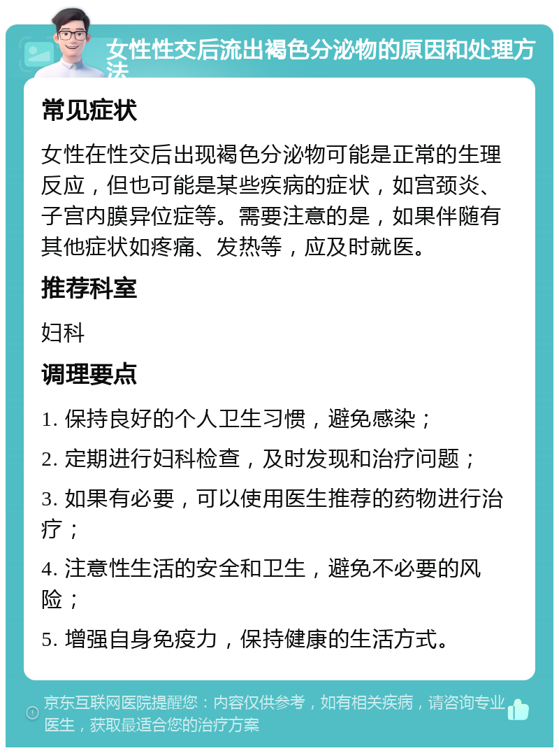 女性性交后流出褐色分泌物的原因和处理方法 常见症状 女性在性交后出现褐色分泌物可能是正常的生理反应，但也可能是某些疾病的症状，如宫颈炎、子宫内膜异位症等。需要注意的是，如果伴随有其他症状如疼痛、发热等，应及时就医。 推荐科室 妇科 调理要点 1. 保持良好的个人卫生习惯，避免感染； 2. 定期进行妇科检查，及时发现和治疗问题； 3. 如果有必要，可以使用医生推荐的药物进行治疗； 4. 注意性生活的安全和卫生，避免不必要的风险； 5. 增强自身免疫力，保持健康的生活方式。