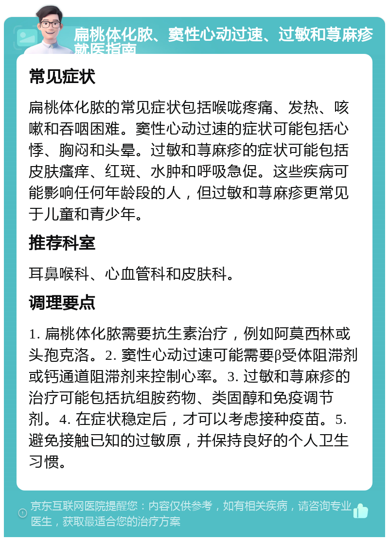 扁桃体化脓、窦性心动过速、过敏和荨麻疹就医指南 常见症状 扁桃体化脓的常见症状包括喉咙疼痛、发热、咳嗽和吞咽困难。窦性心动过速的症状可能包括心悸、胸闷和头晕。过敏和荨麻疹的症状可能包括皮肤瘙痒、红斑、水肿和呼吸急促。这些疾病可能影响任何年龄段的人，但过敏和荨麻疹更常见于儿童和青少年。 推荐科室 耳鼻喉科、心血管科和皮肤科。 调理要点 1. 扁桃体化脓需要抗生素治疗，例如阿莫西林或头孢克洛。2. 窦性心动过速可能需要β受体阻滞剂或钙通道阻滞剂来控制心率。3. 过敏和荨麻疹的治疗可能包括抗组胺药物、类固醇和免疫调节剂。4. 在症状稳定后，才可以考虑接种疫苗。5. 避免接触已知的过敏原，并保持良好的个人卫生习惯。