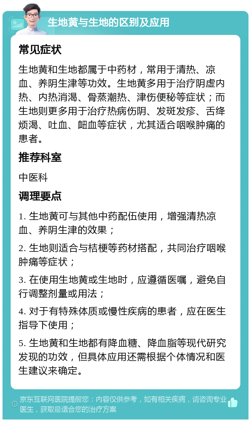 生地黄与生地的区别及应用 常见症状 生地黄和生地都属于中药材，常用于清热、凉血、养阴生津等功效。生地黄多用于治疗阴虚内热、内热消渴、骨蒸潮热、津伤便秘等症状；而生地则更多用于治疗热病伤阴、发斑发疹、舌绛烦渴、吐血、衄血等症状，尤其适合咽喉肿痛的患者。 推荐科室 中医科 调理要点 1. 生地黄可与其他中药配伍使用，增强清热凉血、养阴生津的效果； 2. 生地则适合与桔梗等药材搭配，共同治疗咽喉肿痛等症状； 3. 在使用生地黄或生地时，应遵循医嘱，避免自行调整剂量或用法； 4. 对于有特殊体质或慢性疾病的患者，应在医生指导下使用； 5. 生地黄和生地都有降血糖、降血脂等现代研究发现的功效，但具体应用还需根据个体情况和医生建议来确定。