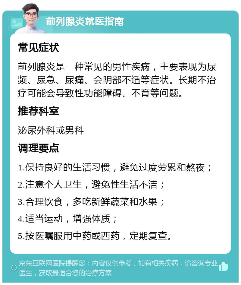 前列腺炎就医指南 常见症状 前列腺炎是一种常见的男性疾病，主要表现为尿频、尿急、尿痛、会阴部不适等症状。长期不治疗可能会导致性功能障碍、不育等问题。 推荐科室 泌尿外科或男科 调理要点 1.保持良好的生活习惯，避免过度劳累和熬夜； 2.注意个人卫生，避免性生活不洁； 3.合理饮食，多吃新鲜蔬菜和水果； 4.适当运动，增强体质； 5.按医嘱服用中药或西药，定期复查。