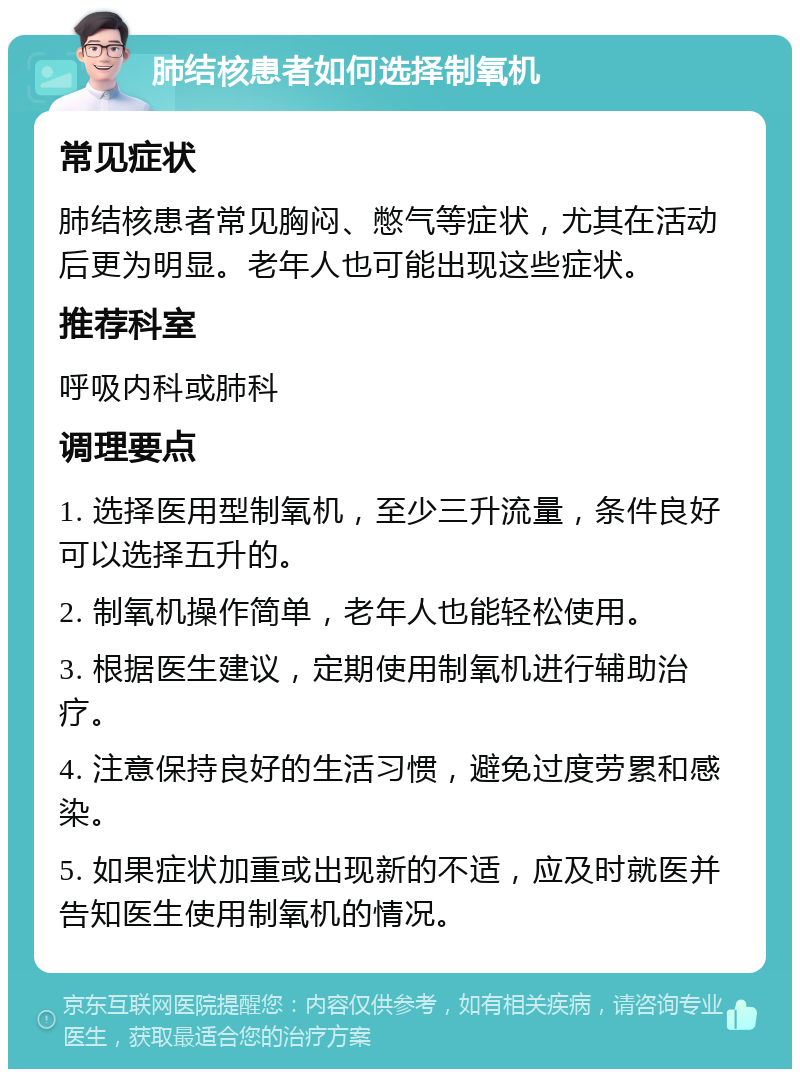 肺结核患者如何选择制氧机 常见症状 肺结核患者常见胸闷、憋气等症状，尤其在活动后更为明显。老年人也可能出现这些症状。 推荐科室 呼吸内科或肺科 调理要点 1. 选择医用型制氧机，至少三升流量，条件良好可以选择五升的。 2. 制氧机操作简单，老年人也能轻松使用。 3. 根据医生建议，定期使用制氧机进行辅助治疗。 4. 注意保持良好的生活习惯，避免过度劳累和感染。 5. 如果症状加重或出现新的不适，应及时就医并告知医生使用制氧机的情况。