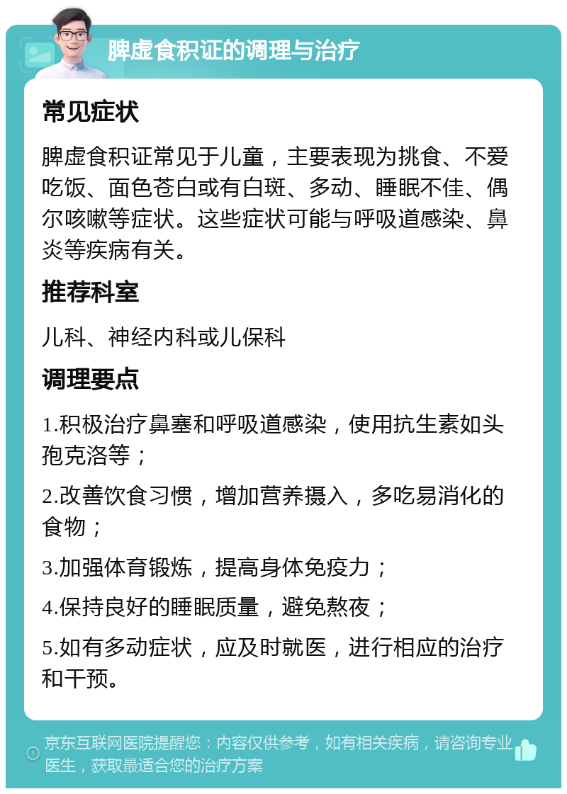 脾虚食积证的调理与治疗 常见症状 脾虚食积证常见于儿童，主要表现为挑食、不爱吃饭、面色苍白或有白斑、多动、睡眠不佳、偶尔咳嗽等症状。这些症状可能与呼吸道感染、鼻炎等疾病有关。 推荐科室 儿科、神经内科或儿保科 调理要点 1.积极治疗鼻塞和呼吸道感染，使用抗生素如头孢克洛等； 2.改善饮食习惯，增加营养摄入，多吃易消化的食物； 3.加强体育锻炼，提高身体免疫力； 4.保持良好的睡眠质量，避免熬夜； 5.如有多动症状，应及时就医，进行相应的治疗和干预。