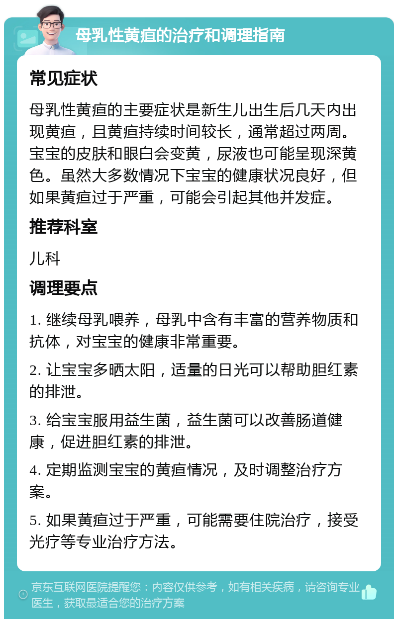 母乳性黄疸的治疗和调理指南 常见症状 母乳性黄疸的主要症状是新生儿出生后几天内出现黄疸，且黄疸持续时间较长，通常超过两周。宝宝的皮肤和眼白会变黄，尿液也可能呈现深黄色。虽然大多数情况下宝宝的健康状况良好，但如果黄疸过于严重，可能会引起其他并发症。 推荐科室 儿科 调理要点 1. 继续母乳喂养，母乳中含有丰富的营养物质和抗体，对宝宝的健康非常重要。 2. 让宝宝多晒太阳，适量的日光可以帮助胆红素的排泄。 3. 给宝宝服用益生菌，益生菌可以改善肠道健康，促进胆红素的排泄。 4. 定期监测宝宝的黄疸情况，及时调整治疗方案。 5. 如果黄疸过于严重，可能需要住院治疗，接受光疗等专业治疗方法。