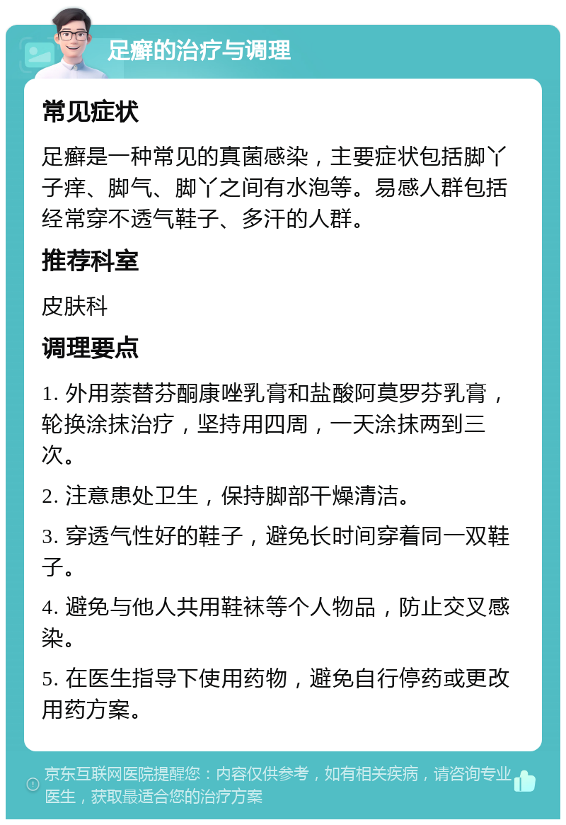 足癣的治疗与调理 常见症状 足癣是一种常见的真菌感染，主要症状包括脚丫子痒、脚气、脚丫之间有水泡等。易感人群包括经常穿不透气鞋子、多汗的人群。 推荐科室 皮肤科 调理要点 1. 外用萘替芬酮康唑乳膏和盐酸阿莫罗芬乳膏，轮换涂抹治疗，坚持用四周，一天涂抹两到三次。 2. 注意患处卫生，保持脚部干燥清洁。 3. 穿透气性好的鞋子，避免长时间穿着同一双鞋子。 4. 避免与他人共用鞋袜等个人物品，防止交叉感染。 5. 在医生指导下使用药物，避免自行停药或更改用药方案。