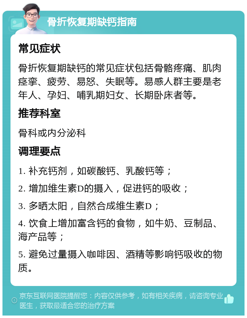 骨折恢复期缺钙指南 常见症状 骨折恢复期缺钙的常见症状包括骨骼疼痛、肌肉痉挛、疲劳、易怒、失眠等。易感人群主要是老年人、孕妇、哺乳期妇女、长期卧床者等。 推荐科室 骨科或内分泌科 调理要点 1. 补充钙剂，如碳酸钙、乳酸钙等； 2. 增加维生素D的摄入，促进钙的吸收； 3. 多晒太阳，自然合成维生素D； 4. 饮食上增加富含钙的食物，如牛奶、豆制品、海产品等； 5. 避免过量摄入咖啡因、酒精等影响钙吸收的物质。