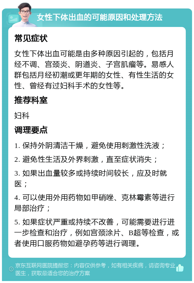 女性下体出血的可能原因和处理方法 常见症状 女性下体出血可能是由多种原因引起的，包括月经不调、宫颈炎、阴道炎、子宫肌瘤等。易感人群包括月经初潮或更年期的女性、有性生活的女性、曾经有过妇科手术的女性等。 推荐科室 妇科 调理要点 1. 保持外阴清洁干燥，避免使用刺激性洗液； 2. 避免性生活及外界刺激，直至症状消失； 3. 如果出血量较多或持续时间较长，应及时就医； 4. 可以使用外用药物如甲硝唑、克林霉素等进行局部治疗； 5. 如果症状严重或持续不改善，可能需要进行进一步检查和治疗，例如宫颈涂片、B超等检查，或者使用口服药物如避孕药等进行调理。