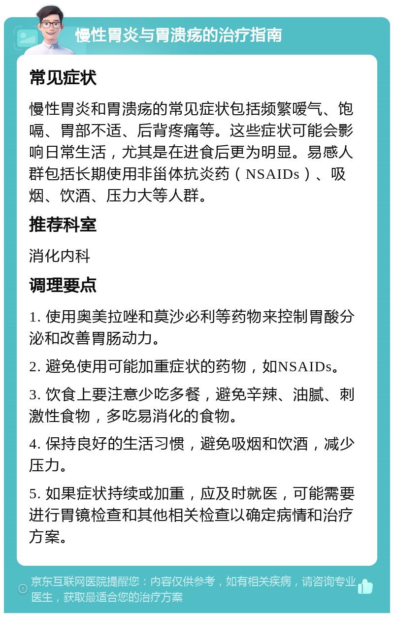 慢性胃炎与胃溃疡的治疗指南 常见症状 慢性胃炎和胃溃疡的常见症状包括频繁嗳气、饱嗝、胃部不适、后背疼痛等。这些症状可能会影响日常生活，尤其是在进食后更为明显。易感人群包括长期使用非甾体抗炎药（NSAIDs）、吸烟、饮酒、压力大等人群。 推荐科室 消化内科 调理要点 1. 使用奥美拉唑和莫沙必利等药物来控制胃酸分泌和改善胃肠动力。 2. 避免使用可能加重症状的药物，如NSAIDs。 3. 饮食上要注意少吃多餐，避免辛辣、油腻、刺激性食物，多吃易消化的食物。 4. 保持良好的生活习惯，避免吸烟和饮酒，减少压力。 5. 如果症状持续或加重，应及时就医，可能需要进行胃镜检查和其他相关检查以确定病情和治疗方案。