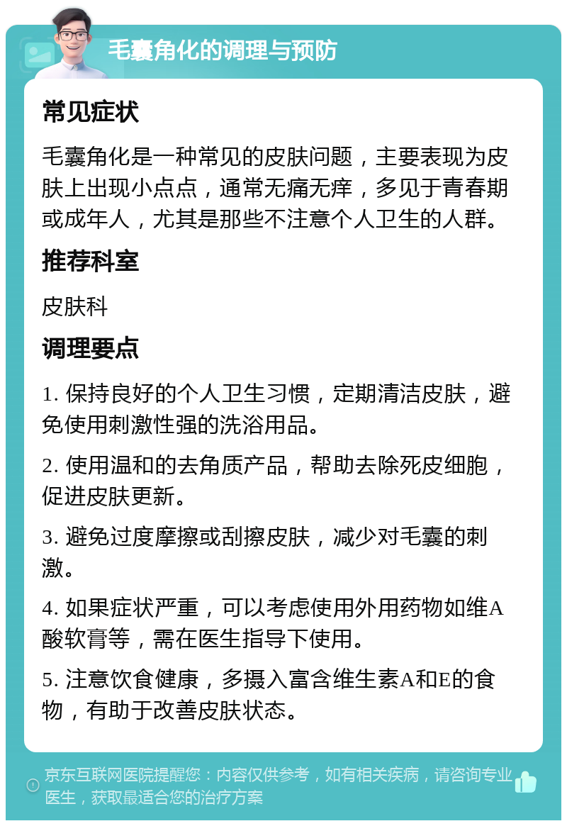 毛囊角化的调理与预防 常见症状 毛囊角化是一种常见的皮肤问题，主要表现为皮肤上出现小点点，通常无痛无痒，多见于青春期或成年人，尤其是那些不注意个人卫生的人群。 推荐科室 皮肤科 调理要点 1. 保持良好的个人卫生习惯，定期清洁皮肤，避免使用刺激性强的洗浴用品。 2. 使用温和的去角质产品，帮助去除死皮细胞，促进皮肤更新。 3. 避免过度摩擦或刮擦皮肤，减少对毛囊的刺激。 4. 如果症状严重，可以考虑使用外用药物如维A酸软膏等，需在医生指导下使用。 5. 注意饮食健康，多摄入富含维生素A和E的食物，有助于改善皮肤状态。