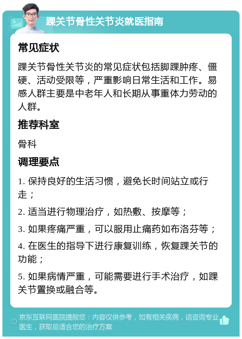 踝关节骨性关节炎就医指南 常见症状 踝关节骨性关节炎的常见症状包括脚踝肿疼、僵硬、活动受限等，严重影响日常生活和工作。易感人群主要是中老年人和长期从事重体力劳动的人群。 推荐科室 骨科 调理要点 1. 保持良好的生活习惯，避免长时间站立或行走； 2. 适当进行物理治疗，如热敷、按摩等； 3. 如果疼痛严重，可以服用止痛药如布洛芬等； 4. 在医生的指导下进行康复训练，恢复踝关节的功能； 5. 如果病情严重，可能需要进行手术治疗，如踝关节置换或融合等。