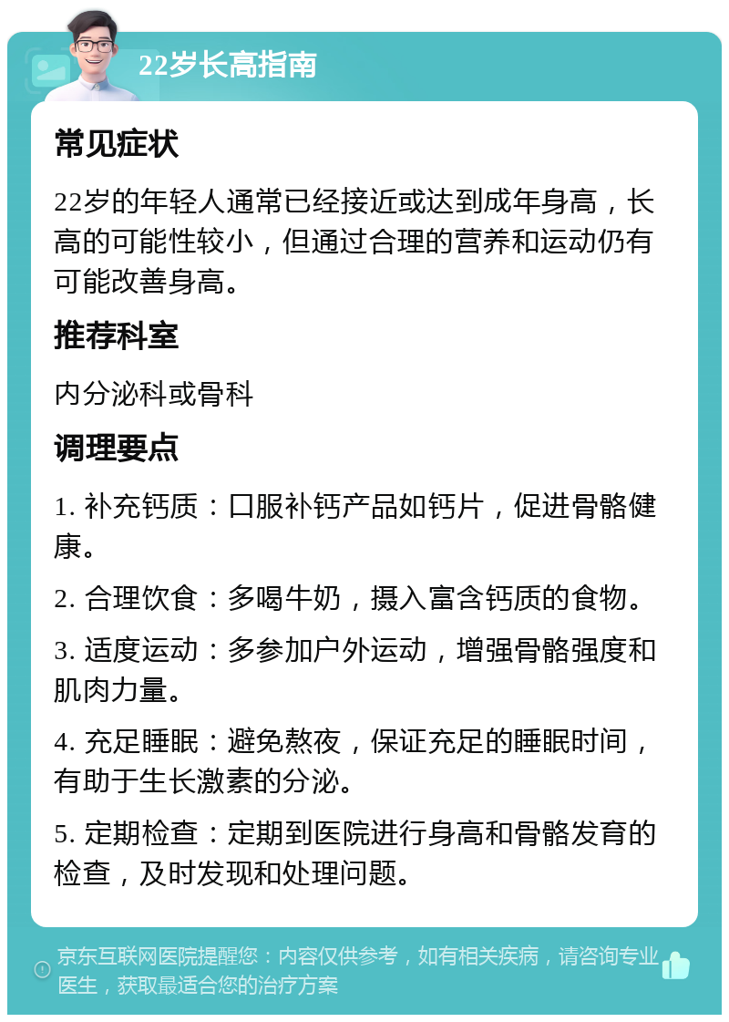 22岁长高指南 常见症状 22岁的年轻人通常已经接近或达到成年身高，长高的可能性较小，但通过合理的营养和运动仍有可能改善身高。 推荐科室 内分泌科或骨科 调理要点 1. 补充钙质：口服补钙产品如钙片，促进骨骼健康。 2. 合理饮食：多喝牛奶，摄入富含钙质的食物。 3. 适度运动：多参加户外运动，增强骨骼强度和肌肉力量。 4. 充足睡眠：避免熬夜，保证充足的睡眠时间，有助于生长激素的分泌。 5. 定期检查：定期到医院进行身高和骨骼发育的检查，及时发现和处理问题。