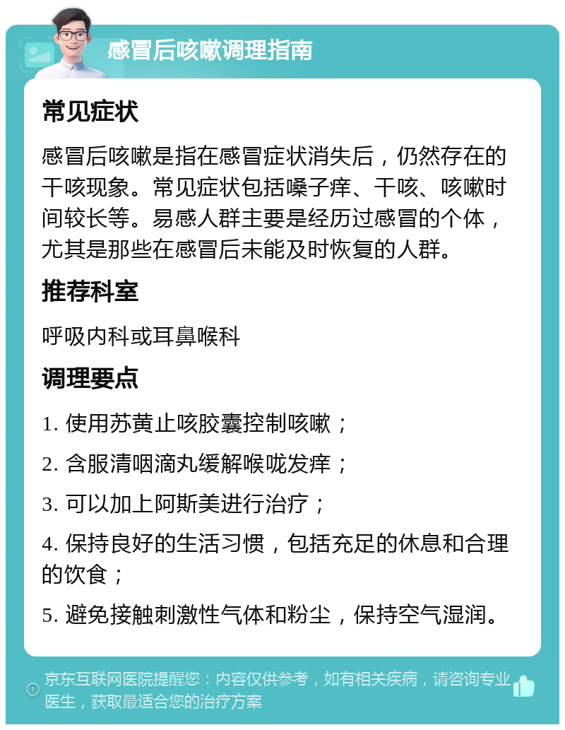 感冒后咳嗽调理指南 常见症状 感冒后咳嗽是指在感冒症状消失后，仍然存在的干咳现象。常见症状包括嗓子痒、干咳、咳嗽时间较长等。易感人群主要是经历过感冒的个体，尤其是那些在感冒后未能及时恢复的人群。 推荐科室 呼吸内科或耳鼻喉科 调理要点 1. 使用苏黄止咳胶囊控制咳嗽； 2. 含服清咽滴丸缓解喉咙发痒； 3. 可以加上阿斯美进行治疗； 4. 保持良好的生活习惯，包括充足的休息和合理的饮食； 5. 避免接触刺激性气体和粉尘，保持空气湿润。